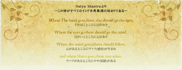 Natya Shastra [ׂ̎ẴChÓTx̎n܂ł[ Where The hand gose,there also should go the eyes, 肪͂Ƃɖڂ䂫 Where the eyes go.there should go the mind. ڂƂɐS Where the mind goes,bheva should follow, SƂɃ@()܂ and where bhava goes,there rasa arises. @ƂɃT()
